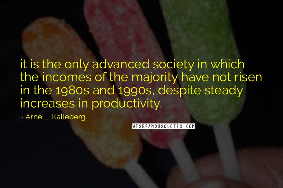 Arne L. Kalleberg Quotes: it is the only advanced society in which the incomes of the majority have not risen in the 1980s and 1990s, despite steady increases in productivity.