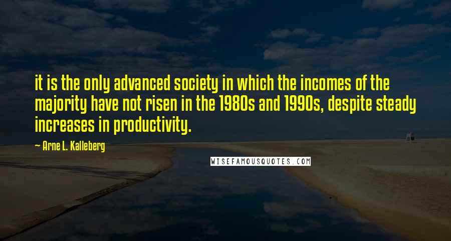 Arne L. Kalleberg Quotes: it is the only advanced society in which the incomes of the majority have not risen in the 1980s and 1990s, despite steady increases in productivity.