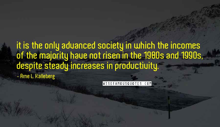 Arne L. Kalleberg Quotes: it is the only advanced society in which the incomes of the majority have not risen in the 1980s and 1990s, despite steady increases in productivity.