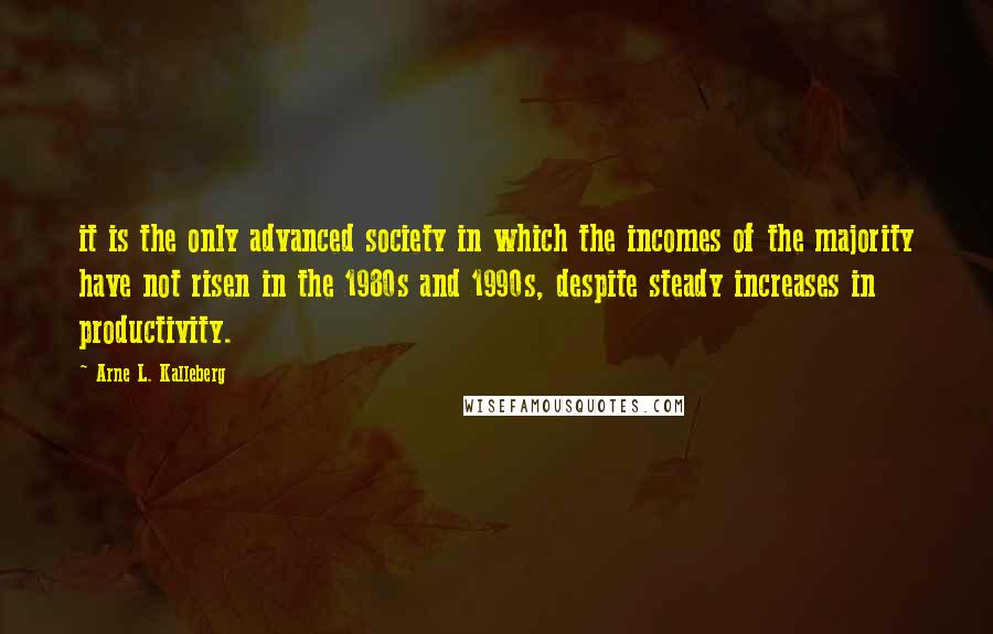 Arne L. Kalleberg Quotes: it is the only advanced society in which the incomes of the majority have not risen in the 1980s and 1990s, despite steady increases in productivity.
