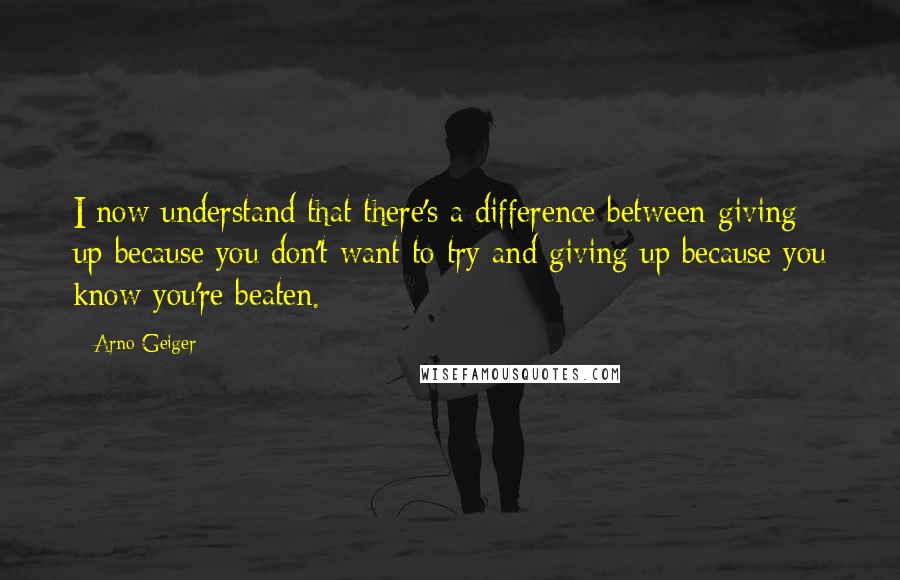 Arno Geiger Quotes: I now understand that there's a difference between giving up because you don't want to try and giving up because you know you're beaten.