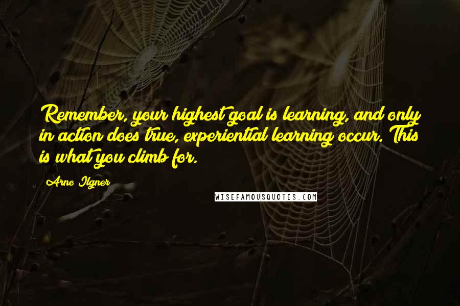 Arno Ilgner Quotes: Remember, your highest goal is learning, and only in action does true, experiential learning occur. This is what you climb for.