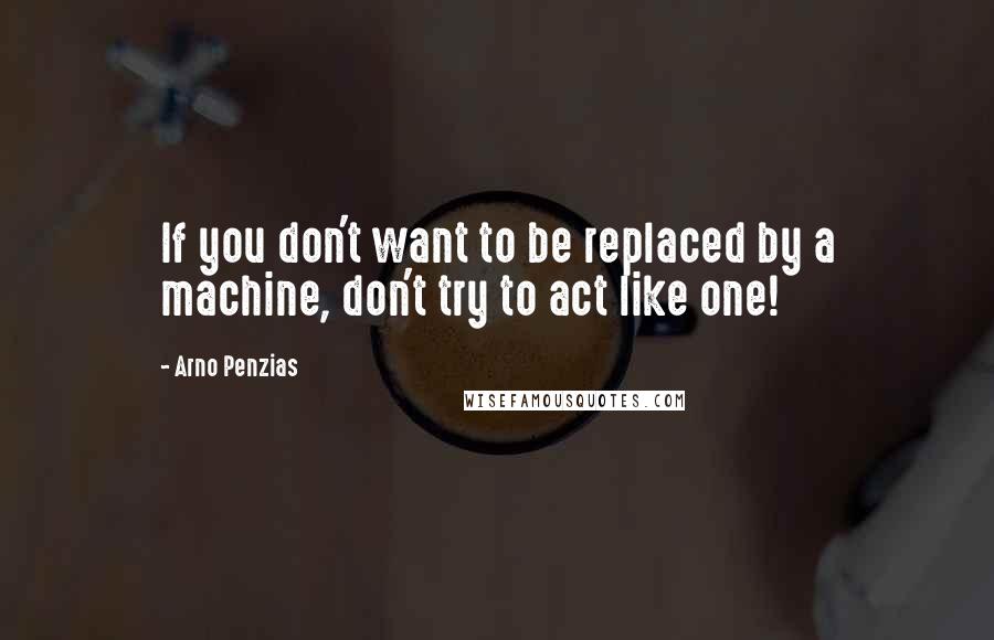 Arno Penzias Quotes: If you don't want to be replaced by a machine, don't try to act like one!