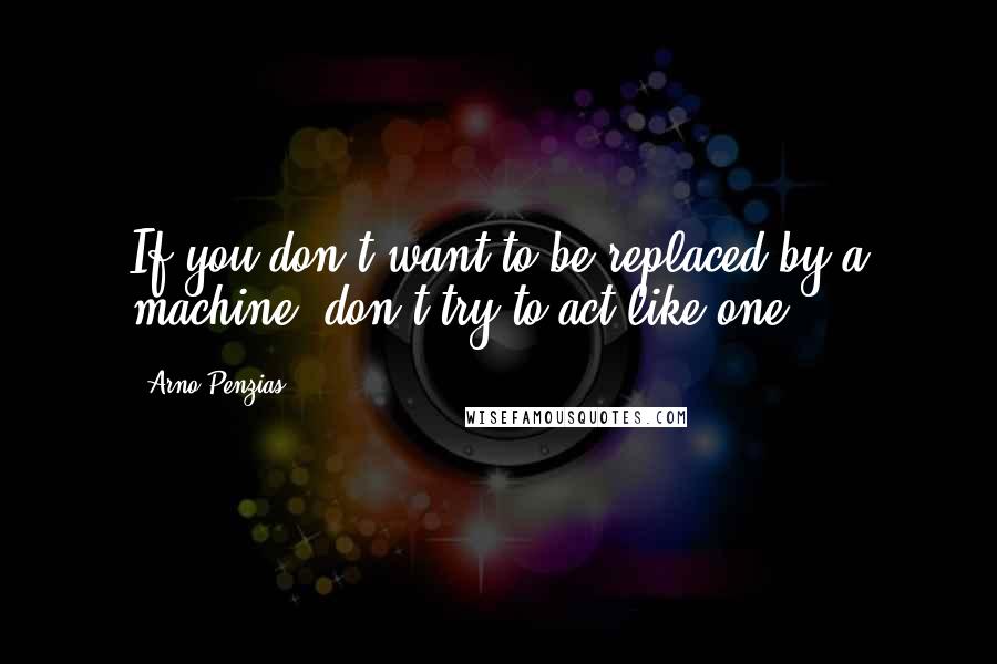 Arno Penzias Quotes: If you don't want to be replaced by a machine, don't try to act like one!