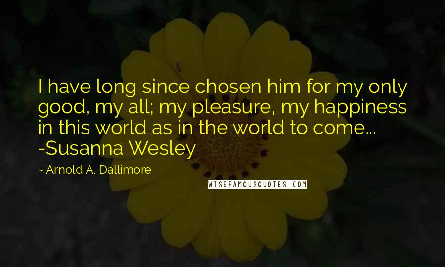 Arnold A. Dallimore Quotes: I have long since chosen him for my only good, my all; my pleasure, my happiness in this world as in the world to come... -Susanna Wesley