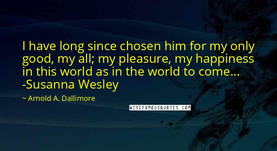 Arnold A. Dallimore Quotes: I have long since chosen him for my only good, my all; my pleasure, my happiness in this world as in the world to come... -Susanna Wesley