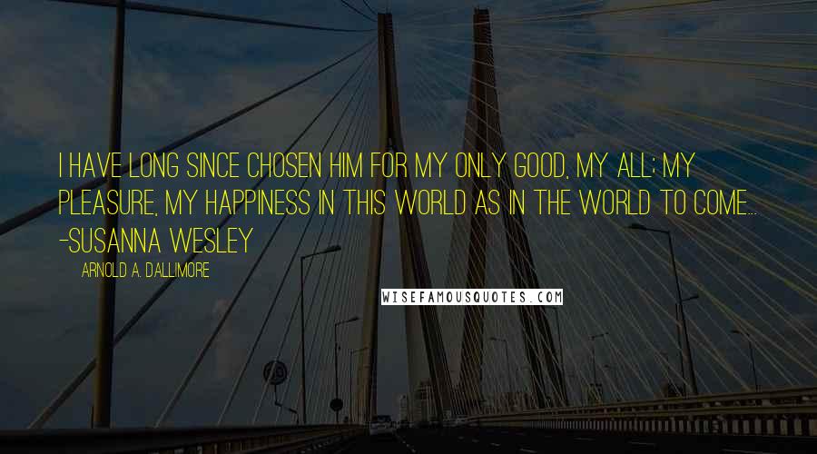 Arnold A. Dallimore Quotes: I have long since chosen him for my only good, my all; my pleasure, my happiness in this world as in the world to come... -Susanna Wesley
