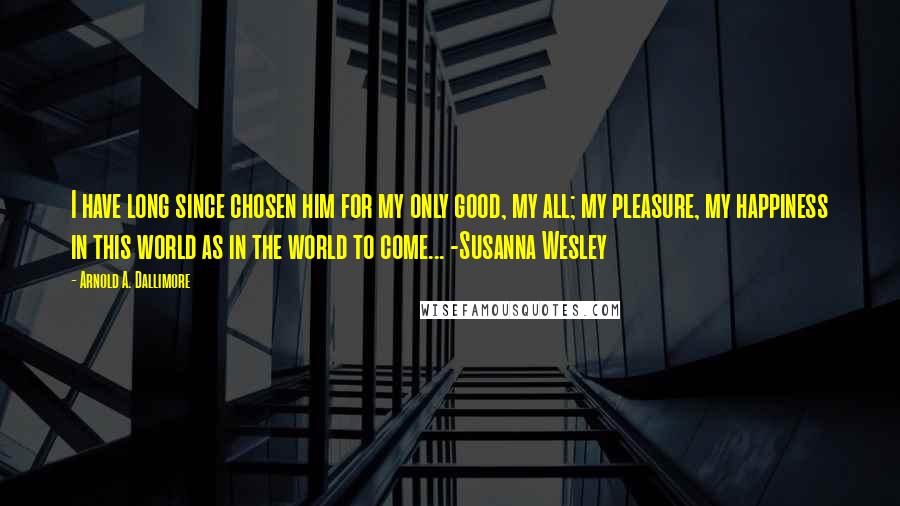 Arnold A. Dallimore Quotes: I have long since chosen him for my only good, my all; my pleasure, my happiness in this world as in the world to come... -Susanna Wesley