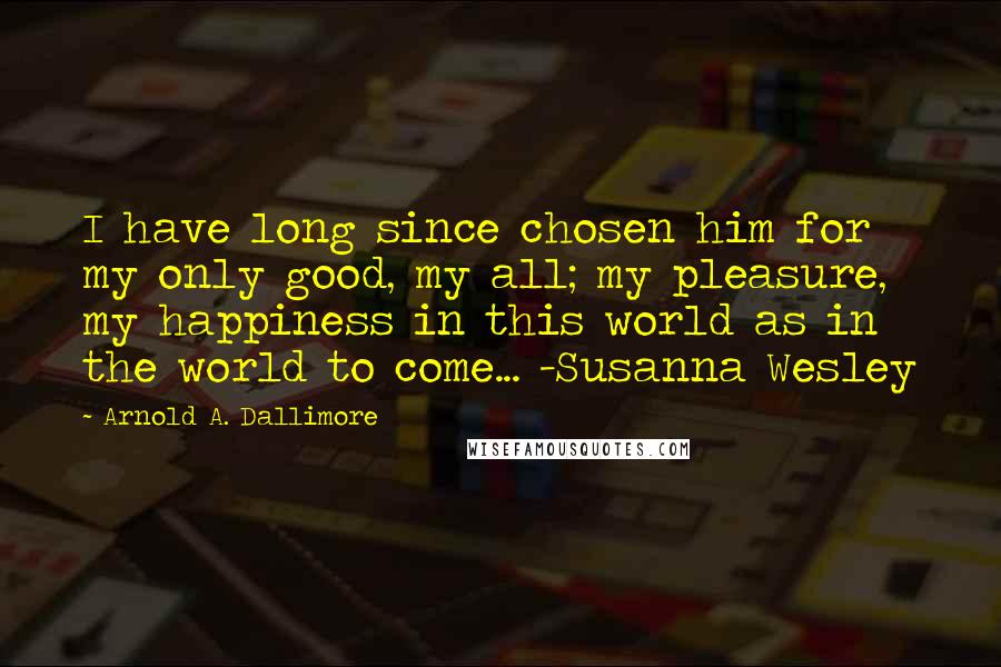 Arnold A. Dallimore Quotes: I have long since chosen him for my only good, my all; my pleasure, my happiness in this world as in the world to come... -Susanna Wesley