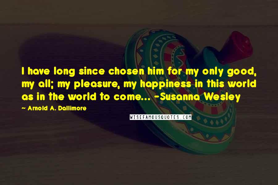 Arnold A. Dallimore Quotes: I have long since chosen him for my only good, my all; my pleasure, my happiness in this world as in the world to come... -Susanna Wesley