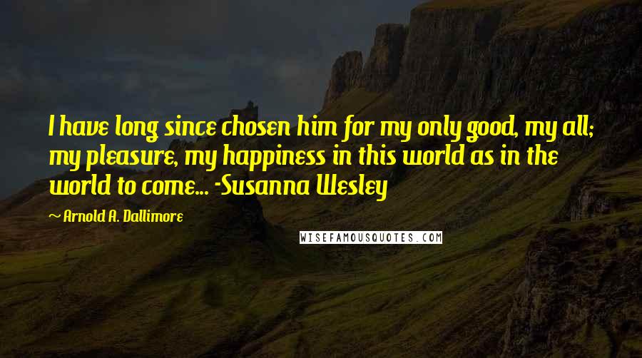 Arnold A. Dallimore Quotes: I have long since chosen him for my only good, my all; my pleasure, my happiness in this world as in the world to come... -Susanna Wesley