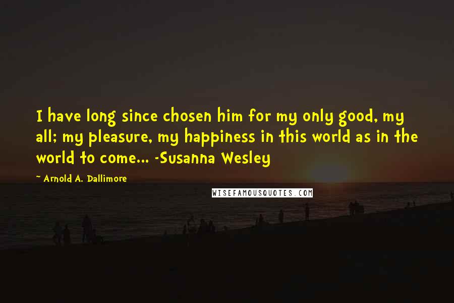 Arnold A. Dallimore Quotes: I have long since chosen him for my only good, my all; my pleasure, my happiness in this world as in the world to come... -Susanna Wesley