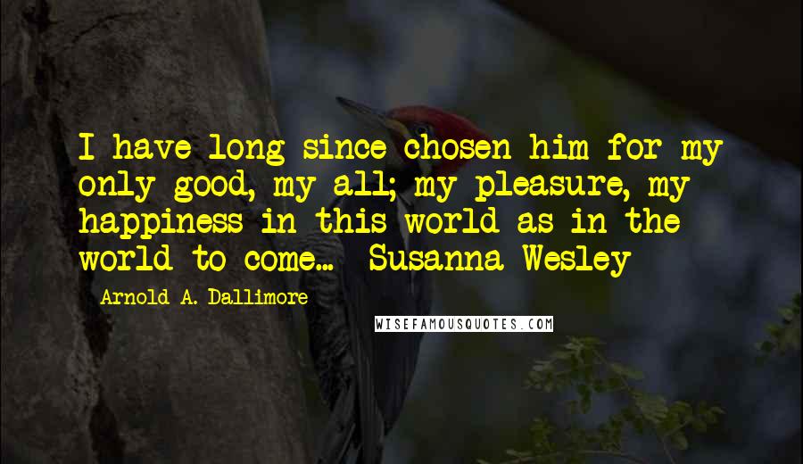 Arnold A. Dallimore Quotes: I have long since chosen him for my only good, my all; my pleasure, my happiness in this world as in the world to come... -Susanna Wesley