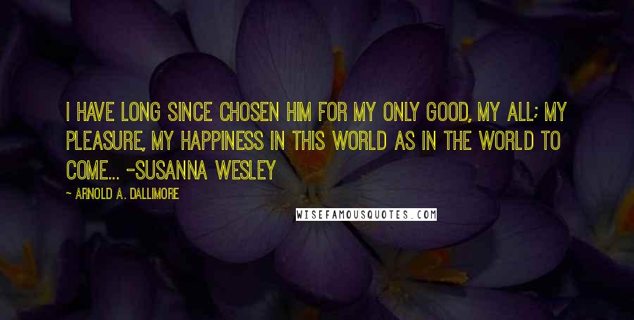 Arnold A. Dallimore Quotes: I have long since chosen him for my only good, my all; my pleasure, my happiness in this world as in the world to come... -Susanna Wesley