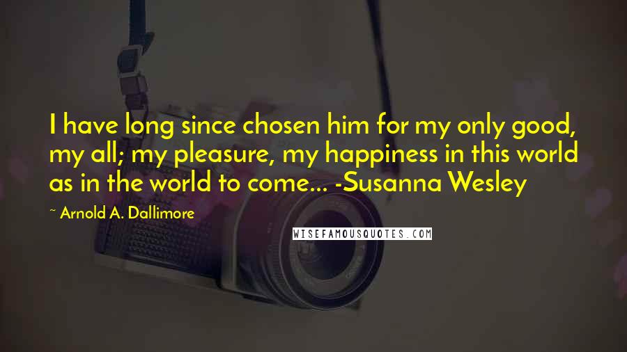 Arnold A. Dallimore Quotes: I have long since chosen him for my only good, my all; my pleasure, my happiness in this world as in the world to come... -Susanna Wesley