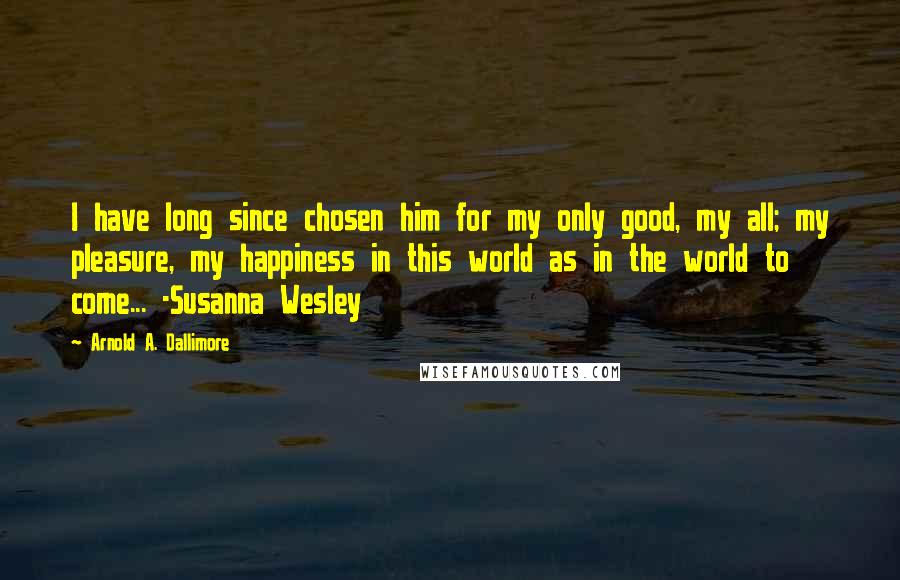 Arnold A. Dallimore Quotes: I have long since chosen him for my only good, my all; my pleasure, my happiness in this world as in the world to come... -Susanna Wesley