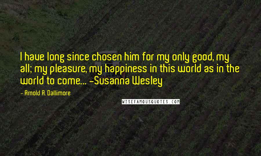 Arnold A. Dallimore Quotes: I have long since chosen him for my only good, my all; my pleasure, my happiness in this world as in the world to come... -Susanna Wesley