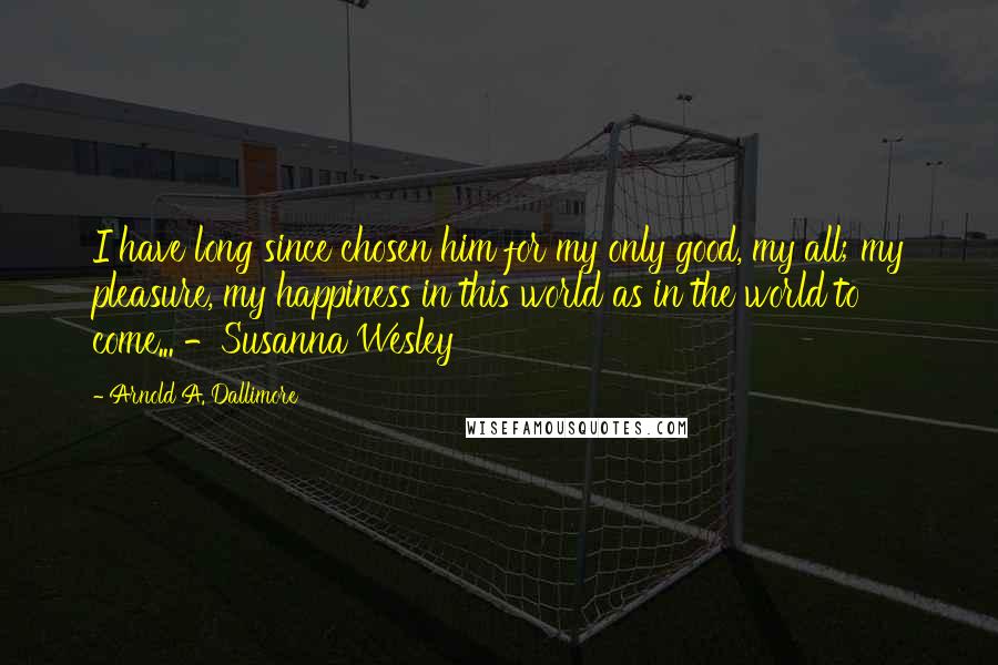 Arnold A. Dallimore Quotes: I have long since chosen him for my only good, my all; my pleasure, my happiness in this world as in the world to come... -Susanna Wesley