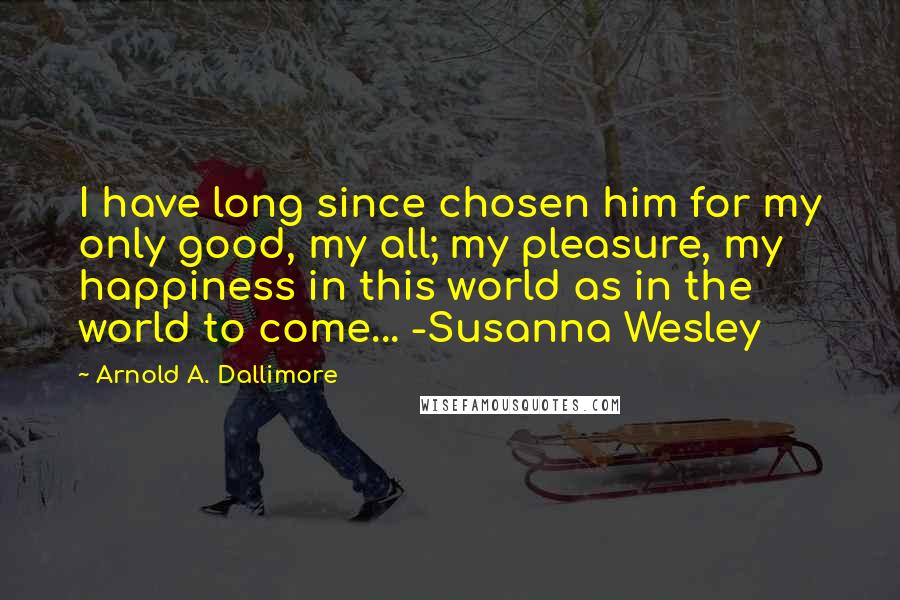 Arnold A. Dallimore Quotes: I have long since chosen him for my only good, my all; my pleasure, my happiness in this world as in the world to come... -Susanna Wesley