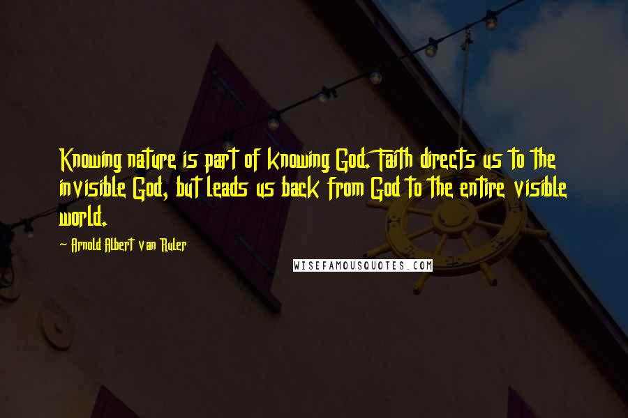 Arnold Albert Van Ruler Quotes: Knowing nature is part of knowing God. Faith directs us to the invisible God, but leads us back from God to the entire visible world.