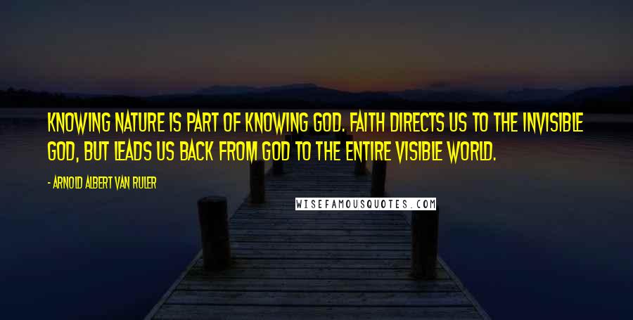 Arnold Albert Van Ruler Quotes: Knowing nature is part of knowing God. Faith directs us to the invisible God, but leads us back from God to the entire visible world.