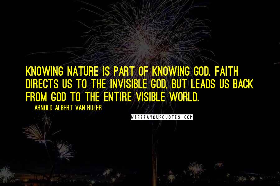 Arnold Albert Van Ruler Quotes: Knowing nature is part of knowing God. Faith directs us to the invisible God, but leads us back from God to the entire visible world.