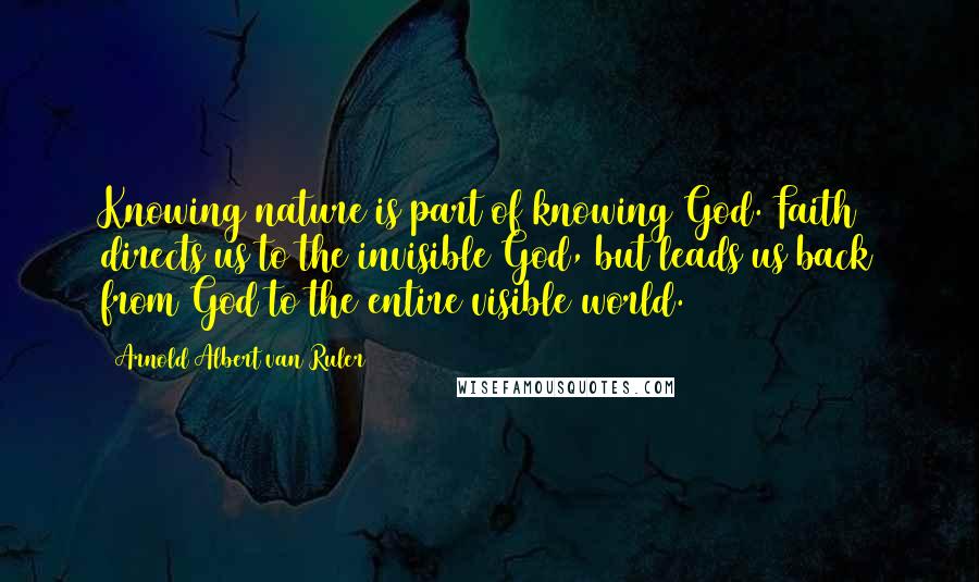 Arnold Albert Van Ruler Quotes: Knowing nature is part of knowing God. Faith directs us to the invisible God, but leads us back from God to the entire visible world.