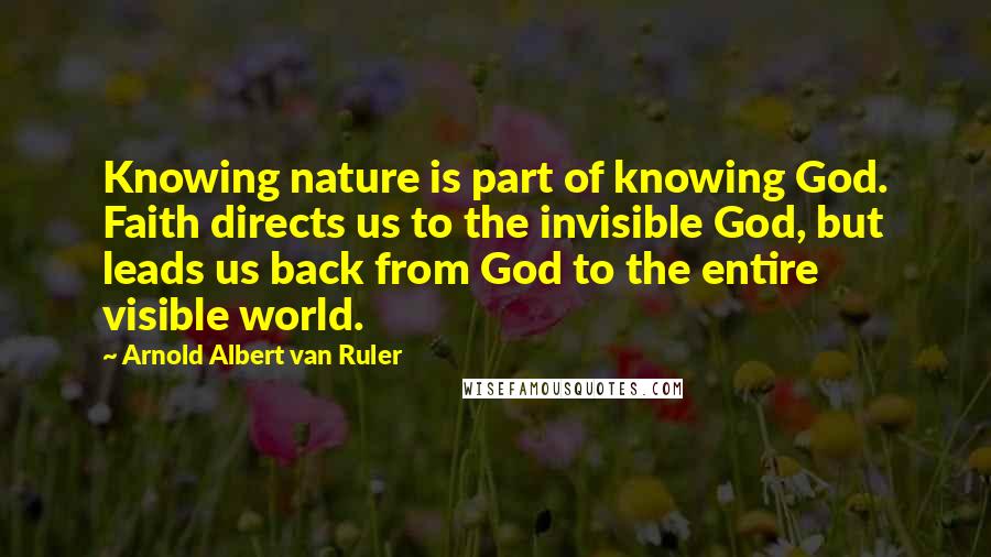 Arnold Albert Van Ruler Quotes: Knowing nature is part of knowing God. Faith directs us to the invisible God, but leads us back from God to the entire visible world.