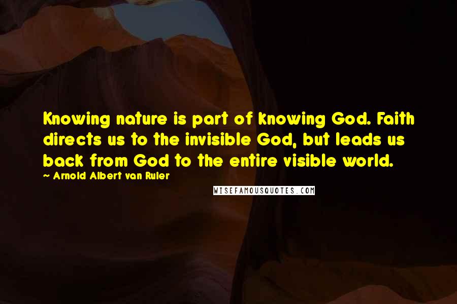 Arnold Albert Van Ruler Quotes: Knowing nature is part of knowing God. Faith directs us to the invisible God, but leads us back from God to the entire visible world.