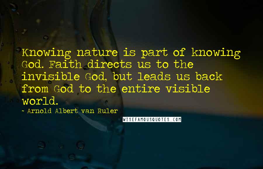 Arnold Albert Van Ruler Quotes: Knowing nature is part of knowing God. Faith directs us to the invisible God, but leads us back from God to the entire visible world.