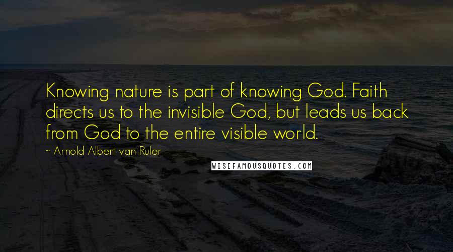 Arnold Albert Van Ruler Quotes: Knowing nature is part of knowing God. Faith directs us to the invisible God, but leads us back from God to the entire visible world.