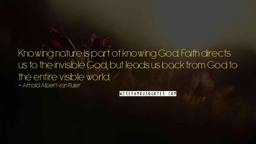 Arnold Albert Van Ruler Quotes: Knowing nature is part of knowing God. Faith directs us to the invisible God, but leads us back from God to the entire visible world.