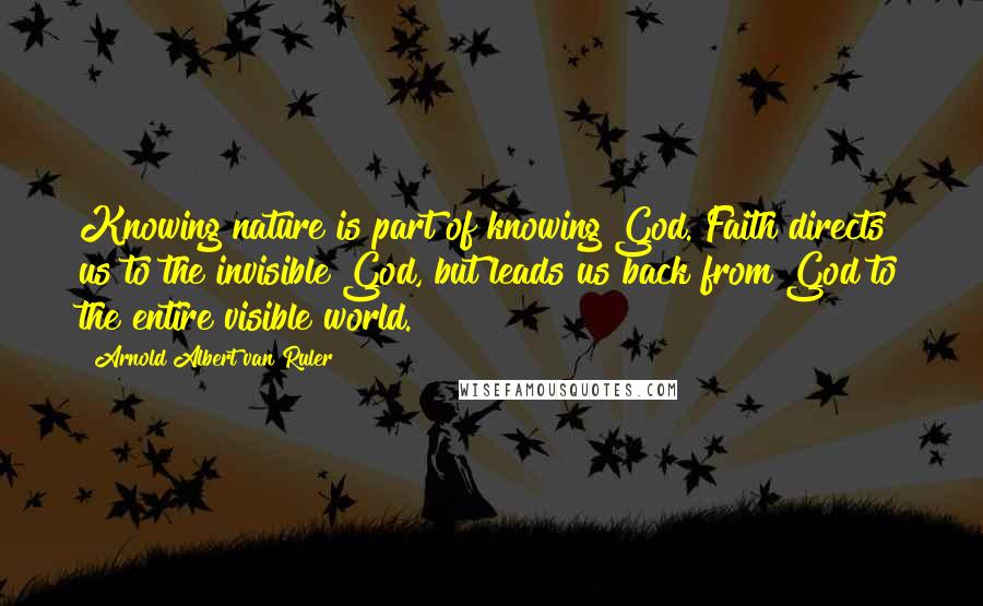 Arnold Albert Van Ruler Quotes: Knowing nature is part of knowing God. Faith directs us to the invisible God, but leads us back from God to the entire visible world.