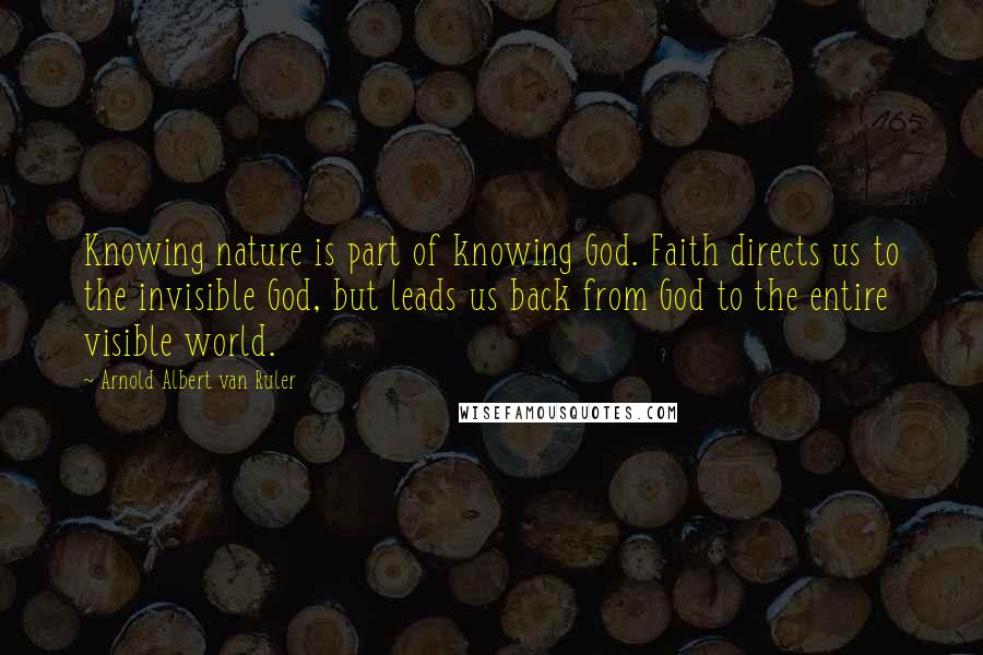 Arnold Albert Van Ruler Quotes: Knowing nature is part of knowing God. Faith directs us to the invisible God, but leads us back from God to the entire visible world.