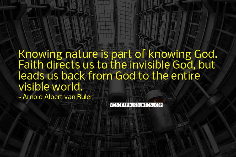 Arnold Albert Van Ruler Quotes: Knowing nature is part of knowing God. Faith directs us to the invisible God, but leads us back from God to the entire visible world.