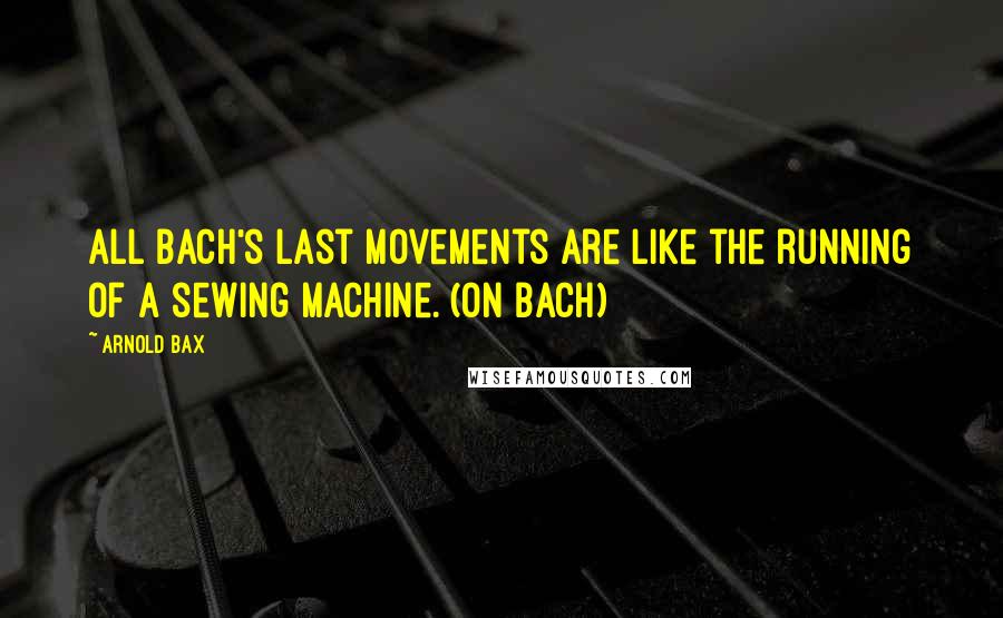 Arnold Bax Quotes: All Bach's last movements are like the running of a sewing machine. (on Bach)