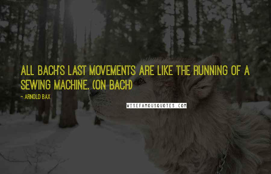 Arnold Bax Quotes: All Bach's last movements are like the running of a sewing machine. (on Bach)