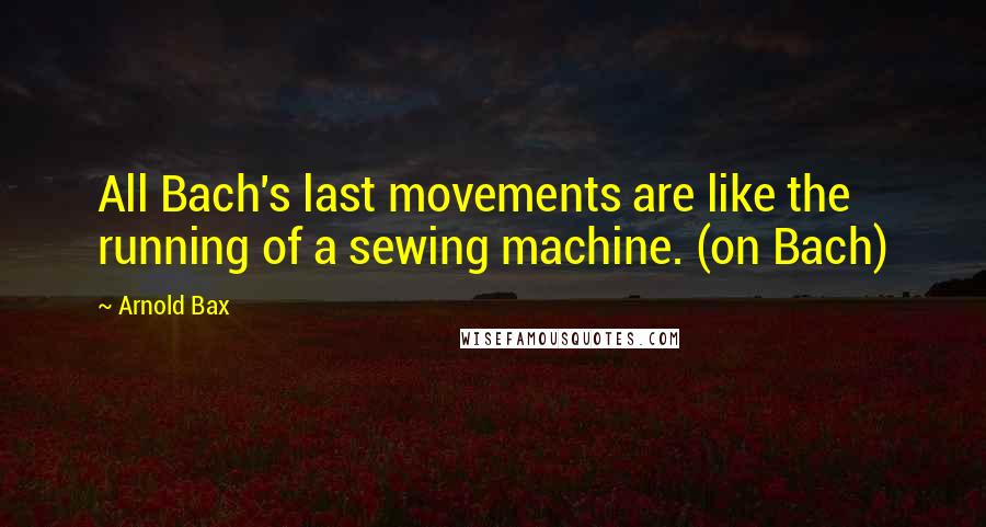 Arnold Bax Quotes: All Bach's last movements are like the running of a sewing machine. (on Bach)