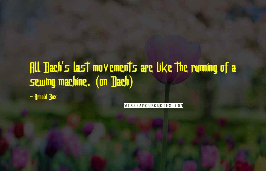 Arnold Bax Quotes: All Bach's last movements are like the running of a sewing machine. (on Bach)