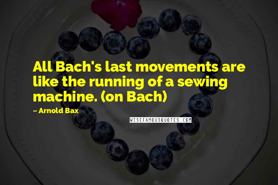 Arnold Bax Quotes: All Bach's last movements are like the running of a sewing machine. (on Bach)