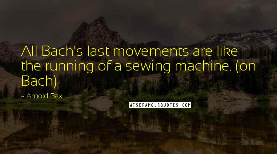 Arnold Bax Quotes: All Bach's last movements are like the running of a sewing machine. (on Bach)