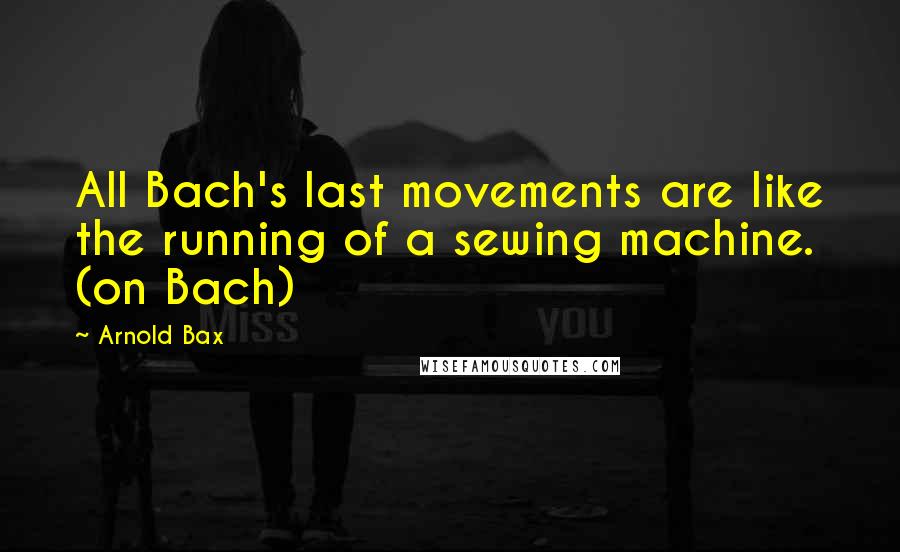 Arnold Bax Quotes: All Bach's last movements are like the running of a sewing machine. (on Bach)