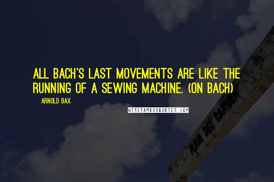 Arnold Bax Quotes: All Bach's last movements are like the running of a sewing machine. (on Bach)