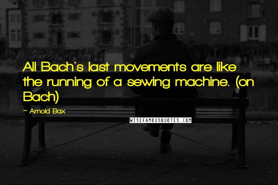 Arnold Bax Quotes: All Bach's last movements are like the running of a sewing machine. (on Bach)