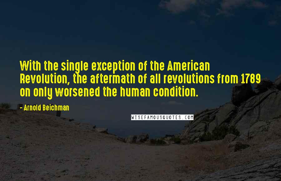 Arnold Beichman Quotes: With the single exception of the American Revolution, the aftermath of all revolutions from 1789 on only worsened the human condition.