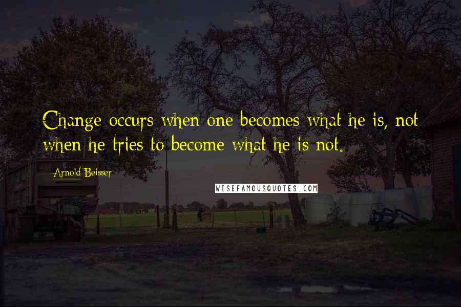 Arnold Beisser Quotes: Change occurs when one becomes what he is, not when he tries to become what he is not.