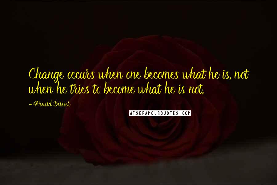 Arnold Beisser Quotes: Change occurs when one becomes what he is, not when he tries to become what he is not.