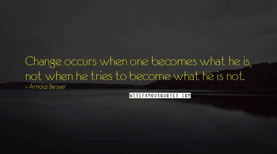 Arnold Beisser Quotes: Change occurs when one becomes what he is, not when he tries to become what he is not.