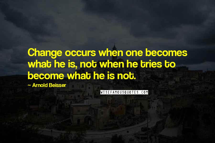 Arnold Beisser Quotes: Change occurs when one becomes what he is, not when he tries to become what he is not.
