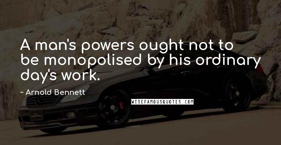 Arnold Bennett Quotes: A man's powers ought not to be monopolised by his ordinary day's work.